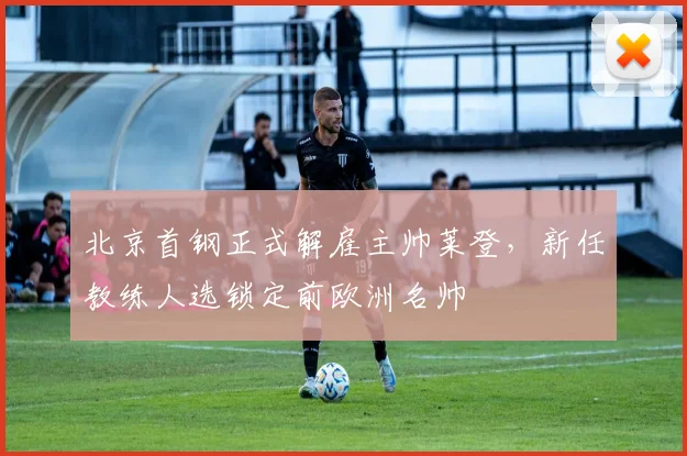 北京首钢正式解雇主帅莱登,新任教练人选锁定前欧洲名帅