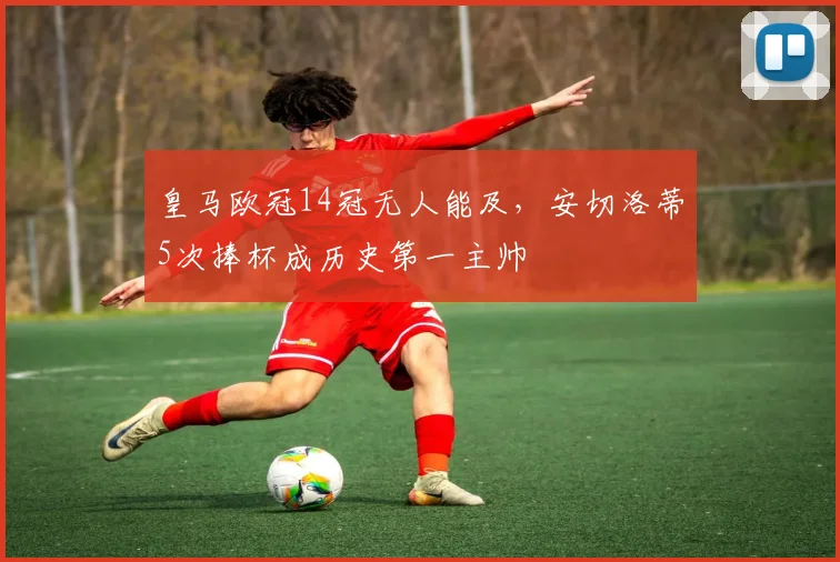 皇马欧冠14冠无人能及,安切洛蒂5次捧杯成历史第一主帅