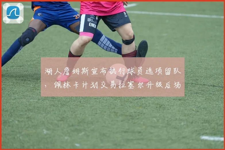 湖人詹姆斯宣布执行球员选项留队,佩林卡计划交易拉塞尔升级后场