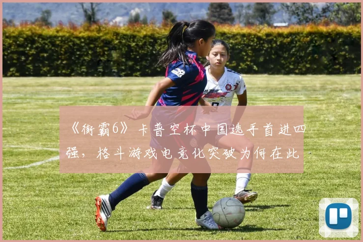 《街霸6》卡普空杯中国选手首进四强，格斗游戏电竞化突破为何在此刻？