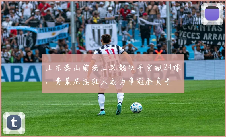 山东泰山前场三叉戟联手贡献24球,费莱尼接班人成为争冠胜负手