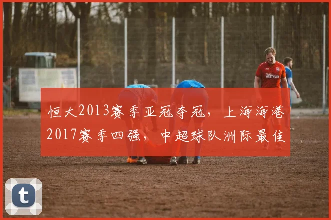 恒大2013赛季亚冠夺冠,上海海港2017赛季四强,中超球队洲际最佳战绩对比