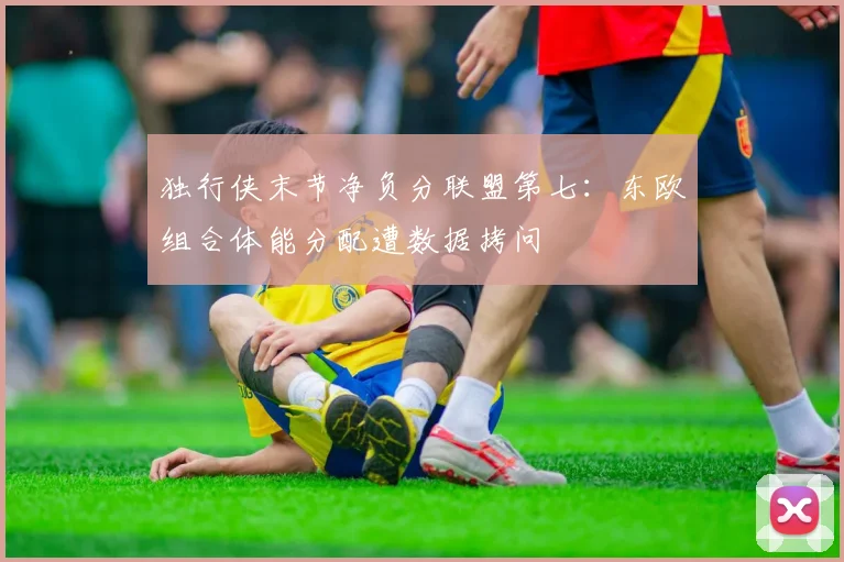 独行侠末节净负分联盟第七：东欧组合体能分配遭数据拷问