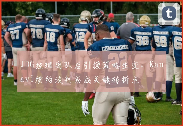 JDG经理离队后引援策略生变,Kanavi续约谈判或成关键转折点