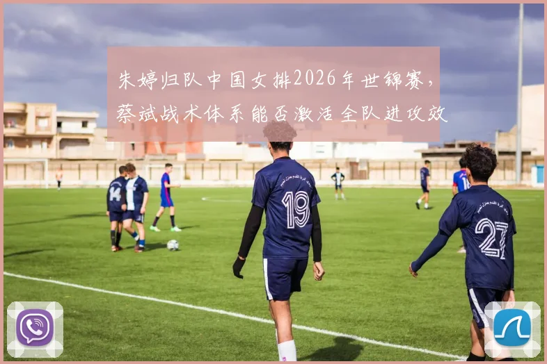 朱婷归队中国女排2026年世锦赛,蔡斌战术体系能否激活全队进攻效率?