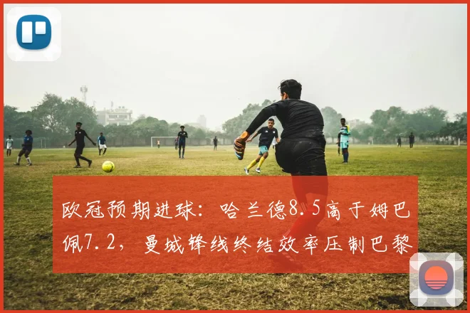 欧冠预期进球:哈兰德8.5高于姆巴佩7.2,曼城锋线终结效率压制巴黎